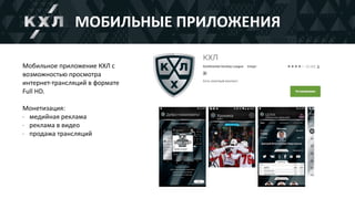 Мобильное	приложение	КХЛ	с	
возможностью	просмотра	
интернет-трансляций	в	формате	
Full	HD.	
Монетизация:	
- медийная	реклама	
- реклама	в	видео	
- продажа	трансляций
МОБИЛЬНЫЕ	ПРИЛОЖЕНИЯ
 