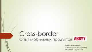 Cross-border
Опыт мобильных продуктов
Елена Абашкина,
Директор по маркетингу,
Mobiles & Lingvo Live
 