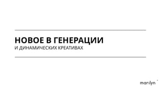 НОВОЕ В ГЕНЕРАЦИИ
И ДИНАМИЧЕСКИХ КРЕАТИВАХ
 