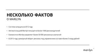 НЕСКОЛЬКО ФАКТОВ
O MARILYN
• Система запущена в 2012 году
• Автоматизацией Marilynпользуется более 1000 рекламодателей
• ЕжемесячноMarilynуправляет более 50 000 рекламных кампаний
• В 2015 году суммарный оборот рекламы под управлением составил более 3 млрд рублей
 