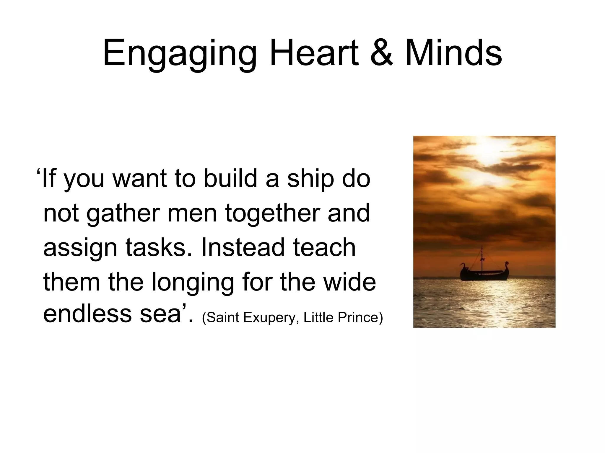 Engaging Heart & Minds ‘ If you want to build a ship do not gather men together and assign tasks. Instead teach them the longing for the wide endless sea’.  (Saint Exupery, Little Prince)  
