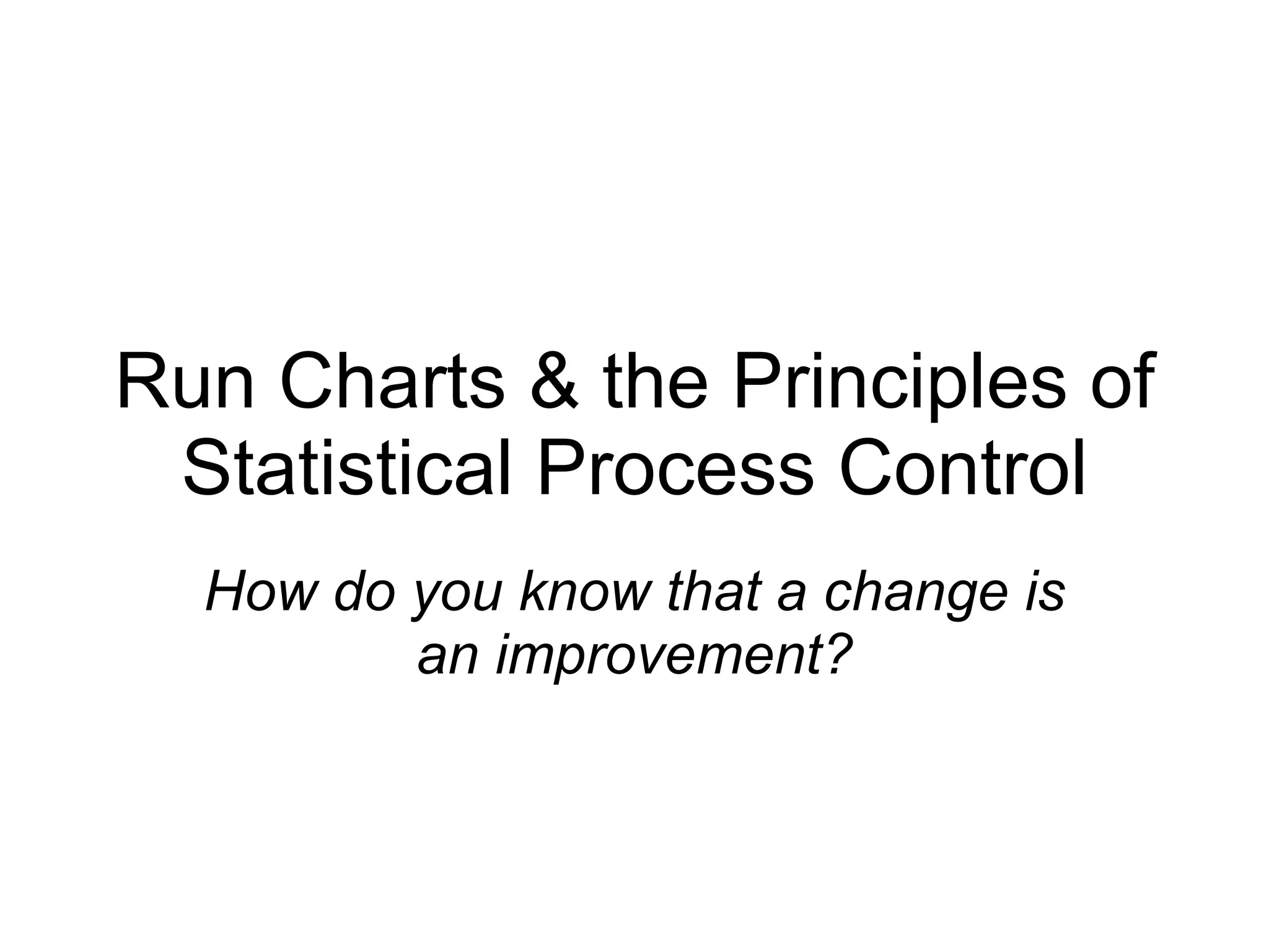 Run Charts & the Principles of Statistical Process Control How do you know that a change is an improvement? 
