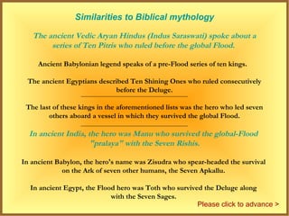 Similarities to Biblical mythology

   The ancient Vedic Aryan Hindus (Indus Saraswati) spoke about a
        series of Ten Pitris who ruled before the global Flood.

     Ancient Babylonian legend speaks of a pre-Flood series of ten kings.

 The ancient Egyptians described Ten Shining Ones who ruled consecutively
                             before the Deluge.

 The last of these kings in the aforementioned lists was the hero who led seven
        others aboard a vessel in which they survived the global Flood.

  In ancient India, the hero was Manu who survived the global-Flood
                     "pralaya" with the Seven Rishis.

In ancient Babylon, the hero's name was Zisudra who spear-headed the survival
             on the Ark of seven other humans, the Seven Apkallu.

  In ancient Egypt, the Flood hero was Toth who survived the Deluge along
                            with the Seven Sages.
                                                       Please click to advance >
 