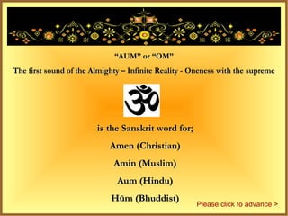 “AUM” or “OM”
The first sound of the Almighty – Infinite Reality - Oneness with the supreme




                        is the Sanskrit word for;
                            Amen (Christian)
                             Amin (Muslim)
                              Aum (Hindu)
                            Hūm (Bhuddist)
                                                     Please click to advance >
 