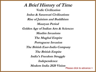 A Brief History of Time
          Vedic Civilization
  Indus & Saraswati Civilizations
   Rise of Jainism and Buddhism
          Mauryan Period
Golden Age of Indian Arts & Sciences
          Muslim Invasions
        The Mughal Empire
        Portuguese Invasion
  The British East-India Company
         The British Empire
     India's Freedom Struggle
            Independence
     Modern India 2020 Vision
                              Please click to advance >
 
