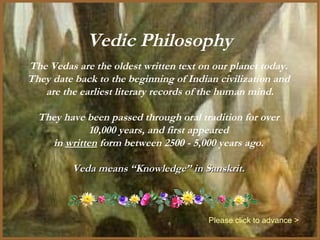 Vedic Philosophy
The Vedas are the oldest written text on our planet today.
They date back to the beginning of Indian civilization and
   are the earliest literary records of the human mind.

  They have been passed through oral tradition for over
             10,000 years, and first appeared
    in written form between 2500 - 5,000 years ago.

         Veda means “Knowledge” in Sanskrit.



                                        Please click to advance >
 