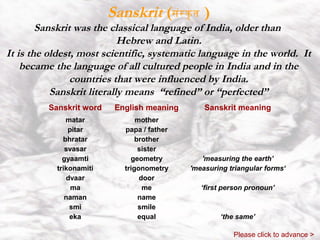 Sanskrit (संस कृ त )
        Sanskrit was the classical language of India, older than
                            Hebrew and Latin.
It is the oldest, most scientific, systematic language in the world. It
    became the language of all cultured people in India and in the
                countries that were influenced by India.
           Sanskrit literally means “refined” or “perfected”
         Sanskrit word    English meaning       Sanskrit meaning
              matar             mother
               pitar        papa / father
             bhratar            brother
              svasar             sister
             gyaamti          geometry         'measuring the earth’
           trikonamiti      trigonometry    'measuring triangular forms‘
              dvaar              door
                ma                me           ‘first person pronoun’
              naman              name
               smi               smile
               eka               equal              ‘the same’

                                                        Please click to advance >
 