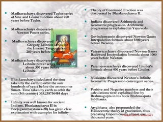    Madhavacharya discovered Taylor series
    of Sine and Cosine function about 250
                                              India
                                                    Theory of Continued Fraction was
                                                     discovered by Bhaskaracharya II.
    years before Taylor.                            Indians discovered Arithmetic and
                                                     Geometric progression. Arithmetic
   Madhavacharya discovered                         progression is explained in Yajurveda.
      Newton Power series.
                                                    Govindaswamin discovered Newton Gauss
   Madhavacharya discovered                         Interpolation formula about 1800 years
            Gregory Leibnitz series for              before Newton.
            the Inverse Tangent about
           280 years before Gregory.                Vateswaracharya discovered Newton Gauss
                                                     Backward Interpolation formula about 1000
                                                     years before Newton.
   Madhavacharya discovered
          Leibnitz power series for pi
           about 300 years before                   Parameswaracharya discovered Lhuiler’s
          Leibnitz.                                  formula about 400 years before Lhuiler.

   Bhaskaracharya calculated the time              Nilakanta discovered Newton’s Infinite
                                                     Geometric Progression convergent series.
    taken by the earth to orbit the sun
    hundreds of years before the astronomer
    Smart. Time taken by earth to orbit the         Positive and Negative numbers and their
    sun: (5th century) 365.258756484 days            calculations were explained first by
                                                     Brahmagupta in his book Brahmasputa
                                                     Siddhanta.
   Infinity was well known for ancient
    Indians. Bhaskaracharya II in
    Beejaganitha(stanza-20) has given clear         Aryabhatta also propounded the
    explanation with examples for infinity           Heliocentric theory of gravitation, thus
                                                     predating Copernicus by almost one
                                                                          Please click to advance >
                                                     thousand years.
 