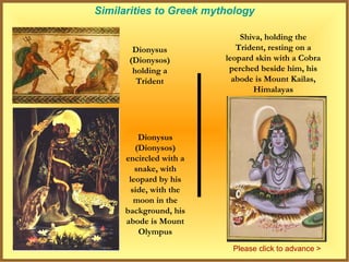 Similarities to Greek mythology

                             Shiva, holding the
       Dionysus             Trident, resting on a
      (Dionysos)         leopard skin with a Cobra
       holding a          perched beside him, his
        Trident            abode is Mount Kailas,
                                Himalayas




         Dionysus
        (Dionysos)
     encircled with a
        snake, with
      leopard by his
       side, with the
        moon in the
     background, his
     abode is Mount
         Olympus
                          Please click to advance >
 