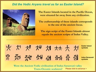 Did the Vedic Aryans travel as far as Easter Island?

                       The Easter Islands located in the Pacific Ocean,
                        were situated far away from any civilization.

                       The craftsmanship of these islands corresponds
                               to the one of the ancient Incas.

                         The sign script of the Easter Islands almost
                          equals the ancient scripts of Indus Valley.



                                                               Easter Island
                                                               symbols




                                                               Indus Saraswati
                                                               symbols



 Were the Ancient Vedic civilisation of Indus Saraswati valley
                  Trans-Oceanic seafarers? Please click to advance >
 
