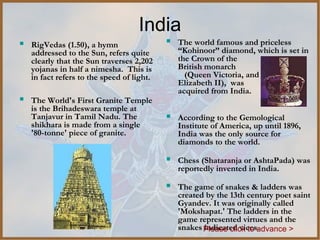 India
   RigVedas (1.50), a hymn                    The world famous and priceless
    addressed to the Sun, refers quite          “Kohinoor” diamond, which is set in
    clearly that the Sun traverses 2,202        the Crown of the
    yojanas in half a nimesha. This is          British monarch
    in fact refers to the speed of light.         (Queen Victoria, and
                                                Elizabeth II), was
                                                acquired from India.
   The World's First Granite Temple
    is the Brihadeswara temple at
    Tanjavur in Tamil Nadu. The                According to the Gemological
    shikhara is made from a single              Institute of America, up until 1896,
    '80-tonne' piece of granite.                India was the only source for
                                                diamonds to the world.

                                               Chess (Shataranja or AshtaPada) was
                                                reportedly invented in India.

                                               The game of snakes & ladders was
                                                created by the 13th century poet saint
                                                Gyandev. It was originally called 
                                                'Mokshapat.' The ladders in the
                                                game represented virtues and the
                                                snakes Please click to advance >
                                                       indicated vices.
 