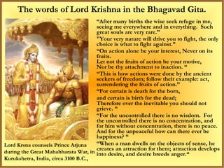 The words of Lord Krishna in the Bhagavad Gita.
                                     “After many births the wise seek refuge in me,
                                     seeing me everywhere and in everything. Such
                                     great souls are very rare.”
                                     "Your very nature will drive you to fight, the only
                                     choice is what to fight against.”
                                     “On action alone be your interest, Never on its
                                     fruits.
                                     Let not the fruits of action be your motive,
                                     Nor be thy attachment to inaction. “
                                     “This is how actions were done by the ancient
                                     seekers of freedom; follow their example: act,
                                     surrendering the fruits of action.”
                                     “For certain is death for the born,
                                     and certain is birth for the dead;
                                     Therefore over the inevitable you should not
                                     grieve. “
                                     “For the uncontrolled there is no wisdom. For
                                     the uncontrolled there is no concentration, and
                                     for him without concentration, there is no peace.
                                     And for the unpeaceful how can there ever be
                                     happiness? “
Lord Krsna counsels Prince Arjuna    “When a man dwells on the objects of sense, he
                                     creates an attraction for them; attraction develops
during the Great Mahabharata War, in into desire, and desire breeds anger.“
Kurukshetra, India, circa 3100 B.C.,
 