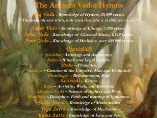 The Ancient Vedic Hymns
        Rig Veda - Knowledge of Hymns, 10,859 verses
“There is only one truth, only men describe it in different ways.“
     Yajur Veda - Knowledge of Liturgy, 3,988 verses
  Sama Veda - Knowledge of Classical Music, 1,549 verses
  Ayur Veda - Knowledge of Medicine, over 100,000 verses
                           Upanishads
              Jyotisha – Astrology and Astronomy.
               Kalpa – Rituals and Legal matters.
                       Siksha – Phonetics.
    Aitareya – Creation of the Universe, Man and Evolution.
               Chandogya – Reincarnation, Soul.
                      Kaushitaki – Karma.
             Kena – Austerity, Work, and Restraint.
          Dharnur Veda – Science of Archery and War.
    Mundaka – Discipline, Faith and warning of Ignorance.
          Sulba Sutra – Knowledge of Mathematics
           Yoga Sutra - Knowledge of Meditation
                                                        Please click to advance >
          Kama Sutra - Knowledge of Love and Sex
 
