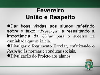 Fevereiro União e Respeito Dar boas vindas aos alunos refletindo sobre o texto  “Presença”  e ressaltando a importância da  União  para o sucesso na caminhada que se inicia. Divulgar o Regimento Escolar, enfatizando o  Respeito  às normas e condutas   sociais. Divulgação do Projeto aos alunos. 