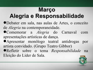 Março Alegria e Responsabilidade Debater em sala, nas aulas de Artes, o conceito de  Alegria  na contemporaneidade. Comemorar a  Alegria  do Carnaval com apresentações artísticas de dança. Apresentar monólogo teatral antidrogas por artista convidado. (Grupo Teatro Gibbor) ‏ Refletir sobre o tema  Responsabilidade  na Eleição do Líder de Sala. 