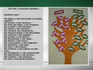 Em tudo, é necessário equilíbrio... Equilíbrio entre: Ser alegre, e não extrovertido no sentido negativo… Ser sincero, e não machucar… Ser firme nas idéias, e não arrogante… Ser humilde, e não submisso… Ser rápido, e não impreciso… Ser contente, não complacente… Ser despreocupado, e não descuidado… Ser amoroso, e não apegado… Ser pacífico, e não passivo… Ser disciplinado, e não rígido… Ser flexível, e não frouxo… Ser comunicativo, e não exagerado… Ser obediente, e não cego… Ser doce, e não melado… Ser moldável, e não ingênuo ou sem nexo… Ser introspectivo, e não enclausurado… Ser determinado, e não teimoso… Ser corajoso, e não agressivo… Em tudo, é necessário equilíbrio… 