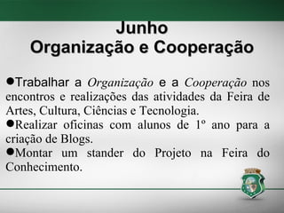 Junho Organização e Cooperação Trabalhar a  Organização  e a  Cooperação  nos encontros e realizações das atividades da Feira de Artes, Cultura, Ciências e Tecnologia. Realizar oficinas com alunos de 1º ano para a criação de Blogs. Montar um stander do Projeto na Feira do Conhecimento.  