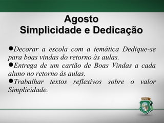 Agosto Simplicidade e Dedicação Decorar a escola com a temática Dedique-se para boas vindas do retorno às aulas. Entrega de um cartão de Boas Vindas a cada aluno no retorno às aulas.  Trabalhar textos reflexivos sobre o valor Simplicidade. 