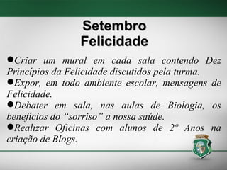 Criar um mural em cada sala contendo Dez Princípios da Felicidade discutidos pela turma. Expor, em todo ambiente escolar, mensagens de Felicidade. Debater em sala, nas aulas de Biologia, os benefícios do “sorriso” a nossa saúde.  Realizar Oficinas com alunos de 2º Anos na criação de Blogs. Setembro Felicidade 
