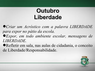 Criar um Acróstico com a palavra LIBERDADE para expor no pátio da escola. Expor, em todo ambiente escolar, mensagens de LIBERDADE. Refletir em sala, nas aulas de cidadania, o conceito de Liberdade/Responsabilidade. Outubro Liberdade 