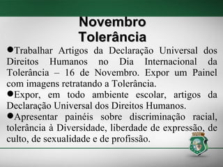 Trabalhar Artigos da Declaração Universal dos Direitos Humanos no Dia Internacional da Tolerância – 16 de Novembro. Expor um Painel com imagens retratando a Tolerância. Expor, em todo ambiente escolar, artigos da Declaração Universal dos Direitos Humanos. Apresentar painéis sobre discriminação racial, tolerância à Diversidade, liberdade de expressão, de culto, de sexualidade e de profissão. Novembro Tolerância 