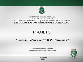 GOVERNO DO ESTADO DO CEARÁ SECRETARIA DA EDUCAÇÃO 9ª. COORDENADORIA REGIONAL DE DESENVOLVIMENTO DA EDUCAÇÃO ESCOLA DE ENSINO MÉDIO PADRE CORIOLANO PROJETO “ Vivendo Valores na EEM Pe. Coriolano” Coordenadora do Projeto Elisamelry Falcão da Silva Costa 