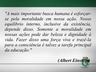 "A mais importante busca humana é esforçar-se pela moralidade em nossa ação. Nosso equilíbrio interno, inclusive da existência, depende disso. Somente a moralidade em nossas ações pode dar beleza e dignidade à vida. Fazer disso uma força viva e trazê-la para a consciência é talvez a tarefa principal da educação."  (Albert Einstein)  