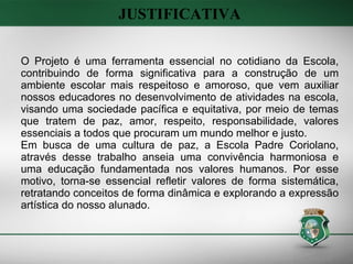 O Projeto é uma ferramenta essencial no cotidiano da Escola, contribuindo de forma significativa para a construção de um ambiente escolar mais respeitoso e amoroso, que vem auxiliar nossos educadores no desenvolvimento de atividades na escola, visando uma sociedade pacífica e equitativa, por meio de temas que tratem de paz, amor, respeito, responsabilidade, valores essenciais a todos que procuram um mundo melhor e justo. Em busca de uma cultura de paz, a Escola Padre Coriolano, através desse trabalho anseia uma convivência harmoniosa e uma educação fundamentada nos valores humanos. Por esse motivo, torna-se essencial refletir valores de forma sistemática, retratando conceitos de forma dinâmica e explorando a expressão artística do nosso alunado. JUSTIFICATIVA 