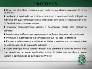OBJETIVOS  Criar uma atmosfera positiva e assim melhorar a qualidade do ensino de todos os alunos; Melhorar a qualidade do ensino e promover o desenvolvimento integral do indivíduo em suas dimensões física, intelectual, emocional e espiritual por meio da familiaridade com esses valores; Vivenciar prazerosamente valores e desenvolver metas para eliminar o estresse; Ampliar a consciência dos valores e apreciação em interesse pelos mesmos; Promover o autorrespeito e a convicção de que “eu faço  a diferença”; Expressar criativamente e fortalecer as ideias e sentimentos dos alunos sobre os valores, através da expressão artística;  Fazer com que esses valores mudem não somente a rotina da escola, mas que transforme de forma significativa a vida de todos que de alguma forma tiveram a oportunidade de participar do Projeto; 
