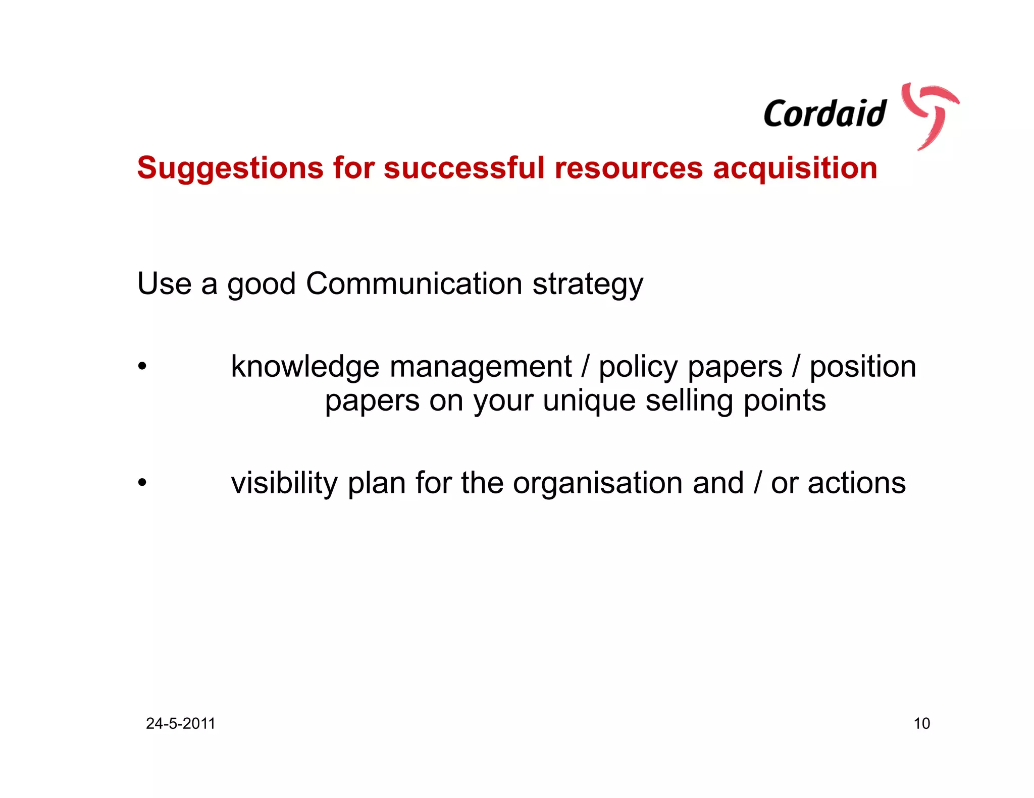 Suggestions for successful resources acquisition


Use a good Communication strategy

•           knowledge management / policy papers / position
                  papers on your unique selling points

•           visibility plan for the organisation and / or actions




24-5-2011                                                           10
 
