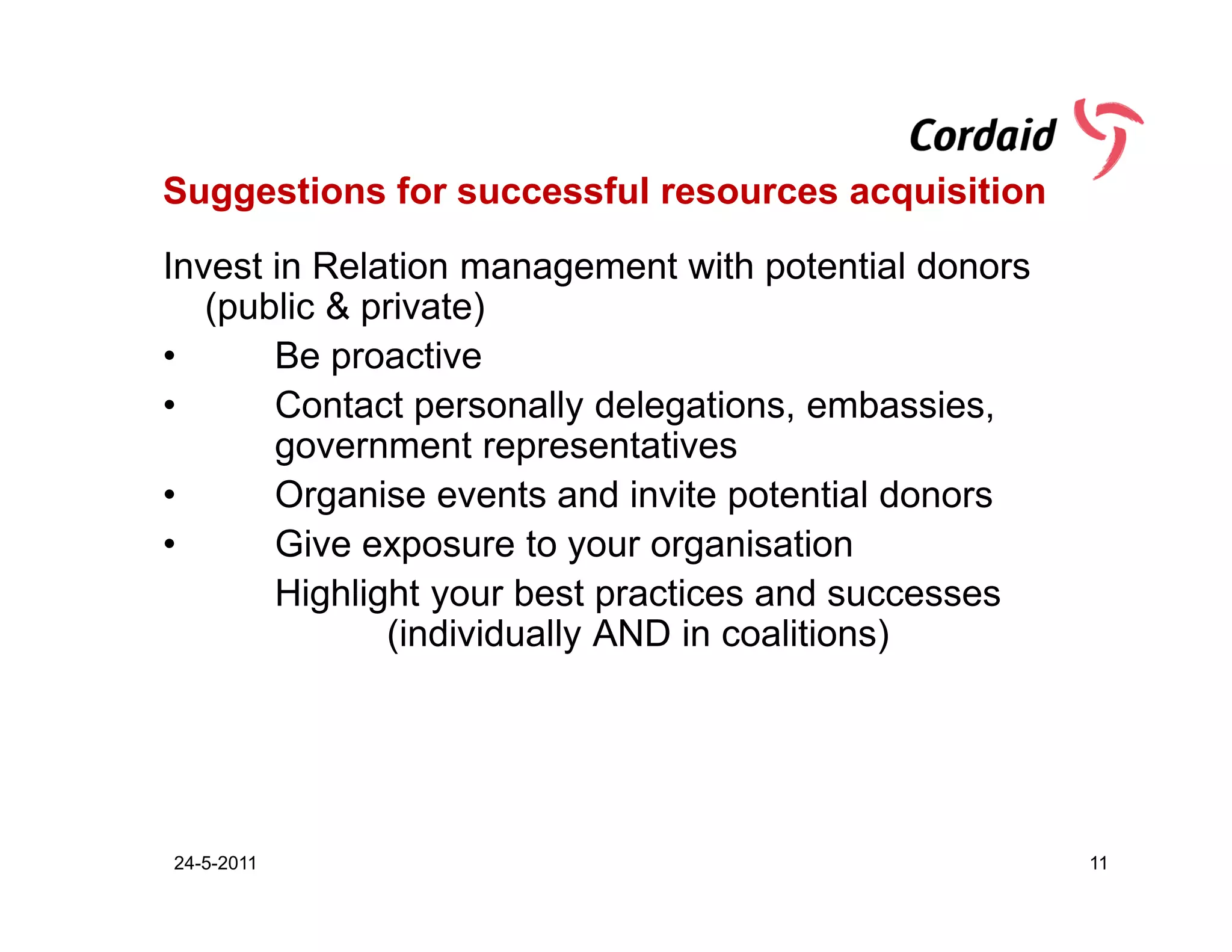 Suggestions for successful resources acquisition

Invest in Relation management with potential donors
   (public & private)
•      Be proactive
•      Contact personally delegations, embassies,
       government representatives
•      Organise events and invite potential donors
•      Give exposure to your organisation
       Highlight your best practices and successes
              (individually AND in coalitions)




24-5-2011                                             11
 