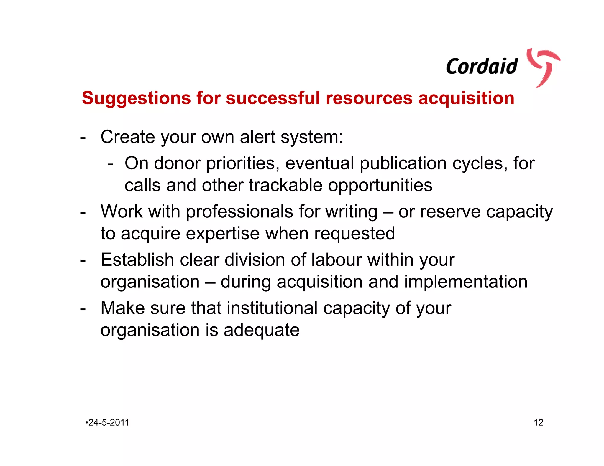 Suggestions for successful resources acquisition

- Create your own alert system:
   - On donor priorities, eventual publication cycles, for
     calls and other trackable opportunities
- Work with professionals for writing – or reserve capacity
  to acquire expertise when requested
- Establish clear division of labour within your
  organisation – during acquisition and implementation
- Make sure that institutional capacity of your
  organisation is adequate



•24-5-2011                                              12
 