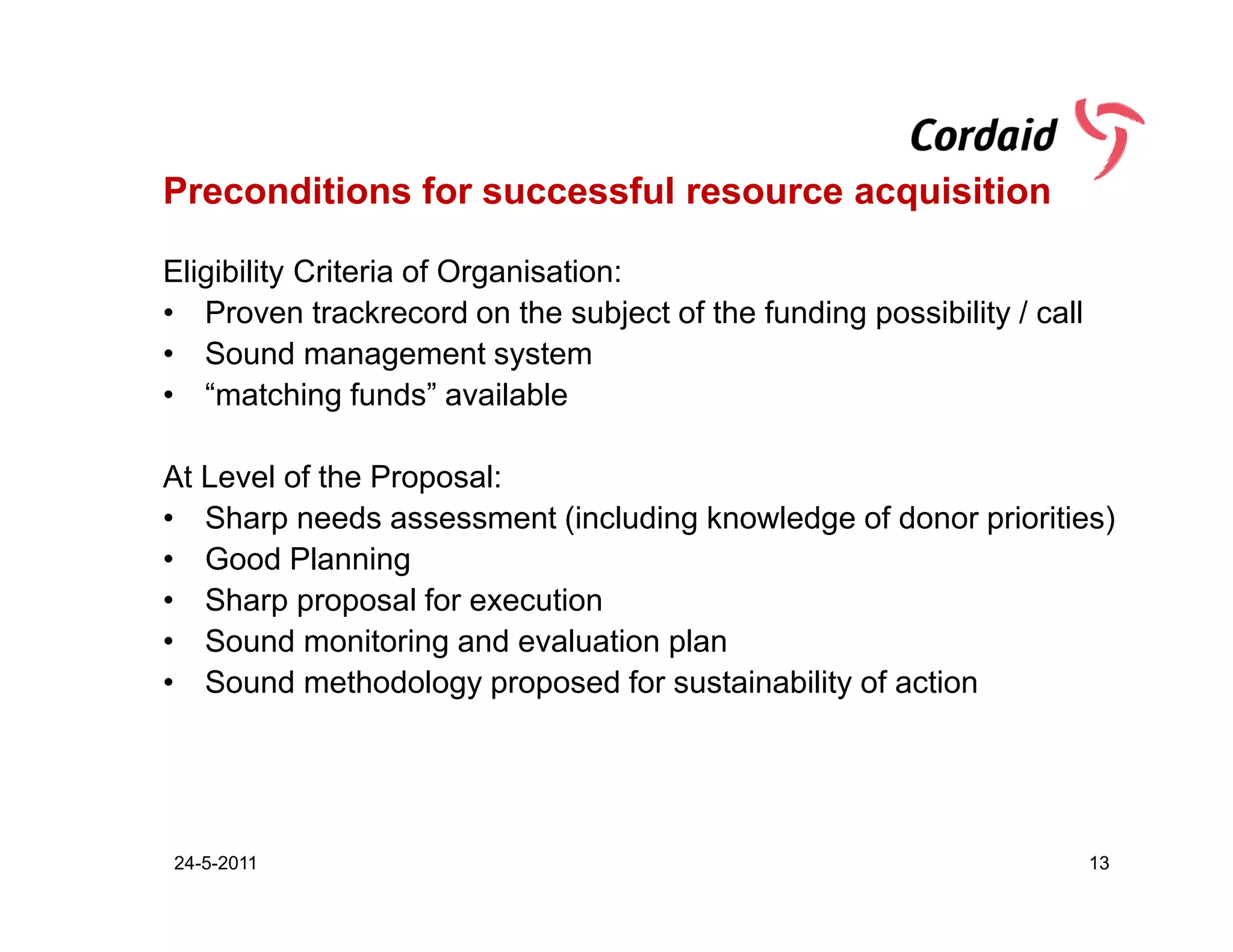 Preconditions for successful resource acquisition

Eligibility Criteria of Organisation:
• Proven trackrecord on the subject of the funding possibility / call
• Sound management system
• “matching funds” available

At Level of the Proposal:
• Sharp needs assessment (including knowledge of donor priorities)
• Good Planning
• Sharp proposal for execution
• Sound monitoring and evaluation plan
• Sound methodology proposed for sustainability of action




24-5-2011                                                               13
 