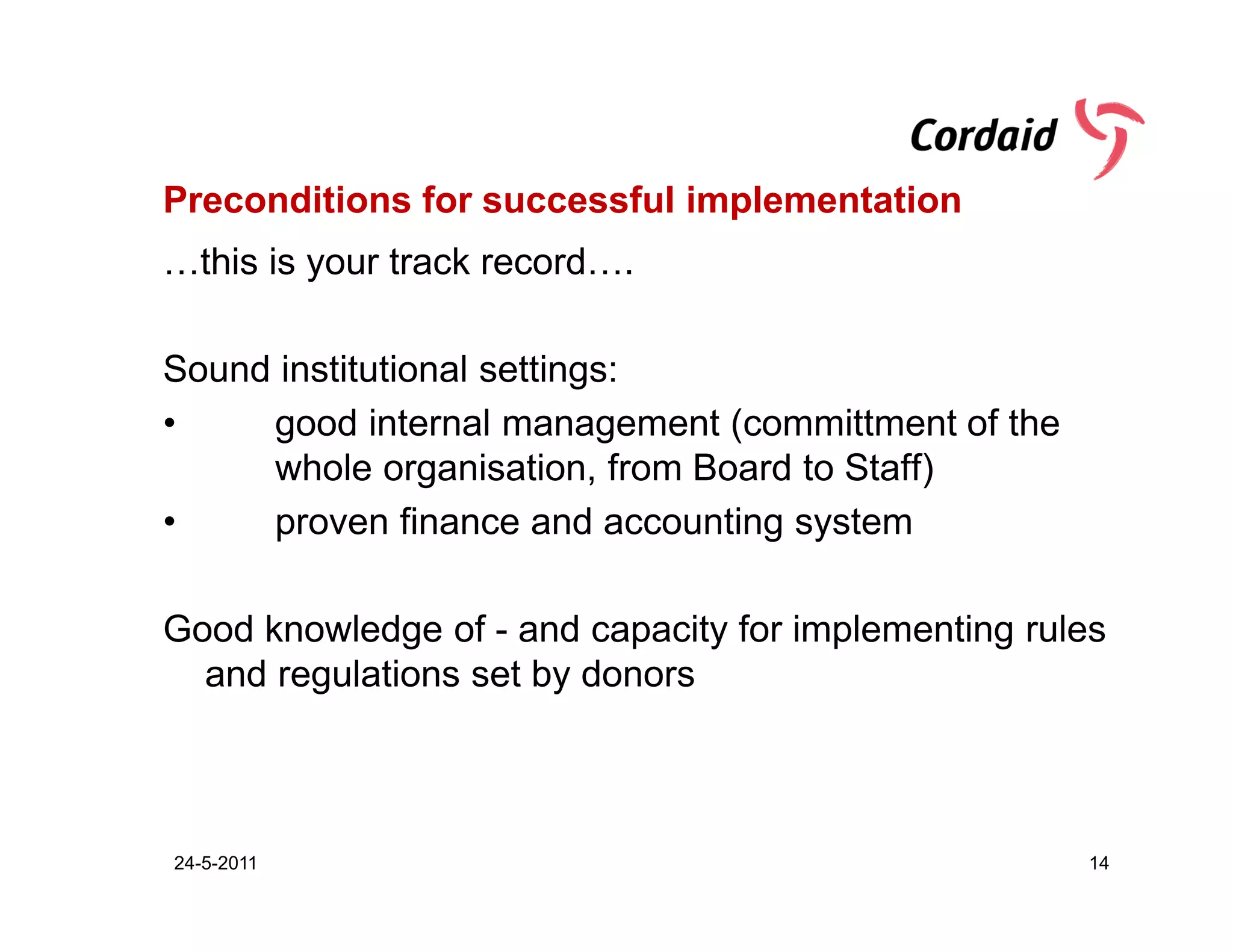 Preconditions for successful implementation
…this is your track record….

Sound institutional settings:
•    good internal management (committment of the
     whole organisation, from Board to Staff)
•    proven finance and accounting system

Good knowledge of - and capacity for implementing rules
  and regulations set by donors



24-5-2011                                            14
 