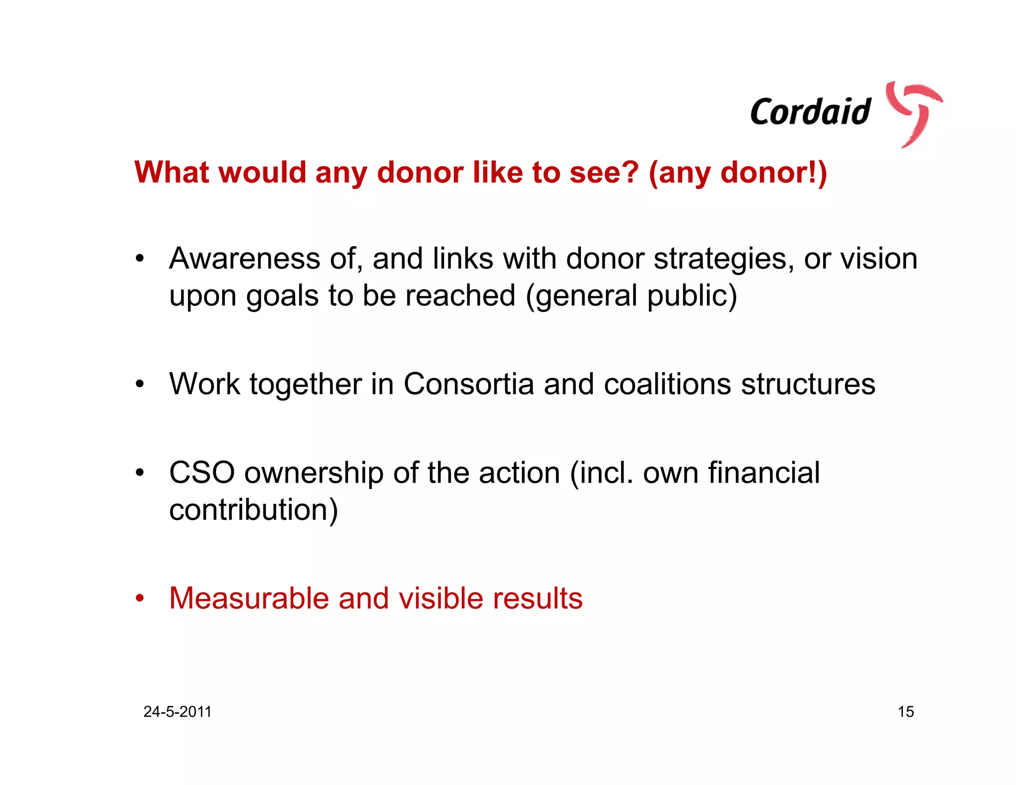What would any donor like to see? (any donor!)

• Awareness of, and links with donor strategies, or vision
  upon goals to be reached (general public)

• Work together in Consortia and coalitions structures

• CSO ownership of the action (incl. own financial
  contribution)

• Measurable and visible results


24-5-2011                                                15
 