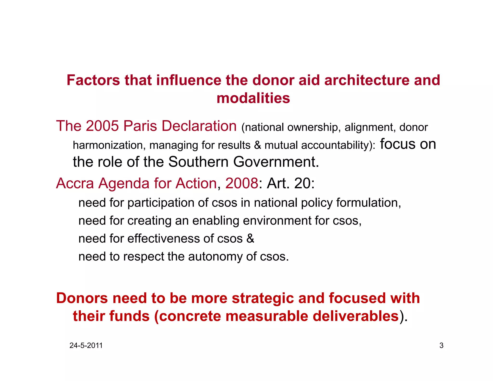 Factors that influence the donor aid architecture and
                      modalities
The 2005 Paris Declaration (national ownership, alignment, donor
  harmonization, managing for results & mutual accountability): focus on
  the role of the Southern Government.
Accra Agenda for Action, 2008: Art. 20:
    need for participation of csos in national policy formulation,
    need for creating an enabling environment for csos,
    need for effectiveness of csos &
    need to respect the autonomy of csos.


Donors need to be more strategic and focused with
  their funds (concrete measurable deliverables).
  24-5-2011                                                                3
 