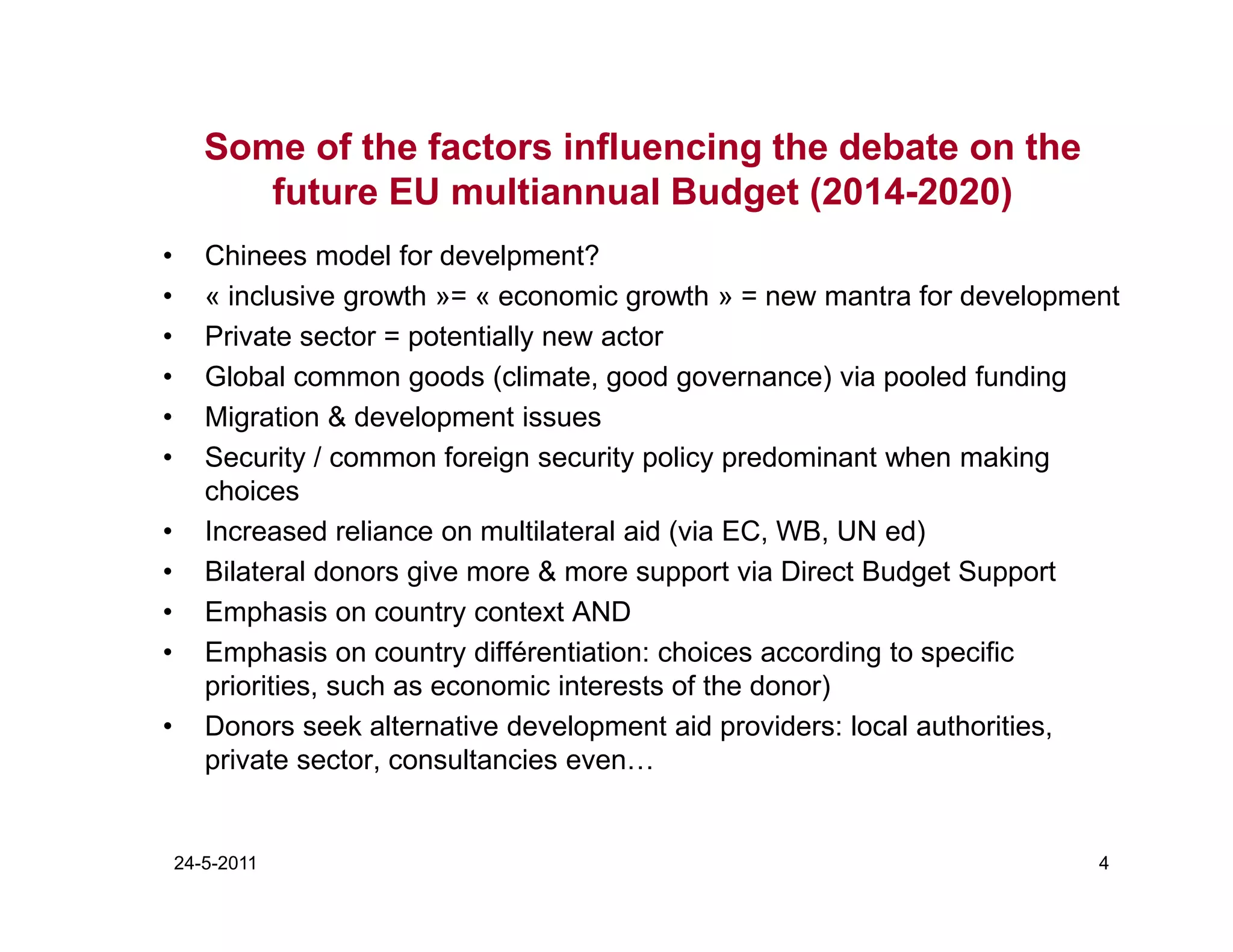 Some of the factors influencing the debate on the
          future EU multiannual Budget (2014-2020)
•      Chinees model for develpment?
•      « inclusive growth »= « economic growth » = new mantra for development
•      Private sector = potentially new actor
•      Global common goods (climate, good governance) via pooled funding
•      Migration & development issues
•      Security / common foreign security policy predominant when making
       choices
•      Increased reliance on multilateral aid (via EC, WB, UN ed)
•      Bilateral donors give more & more support via Direct Budget Support
•      Emphasis on country context AND
•      Emphasis on country différentiation: choices according to specific
       priorities, such as economic interests of the donor)
•      Donors seek alternative development aid providers: local authorities,
       private sector, consultancies even…


    24-5-2011                                                              4
 
