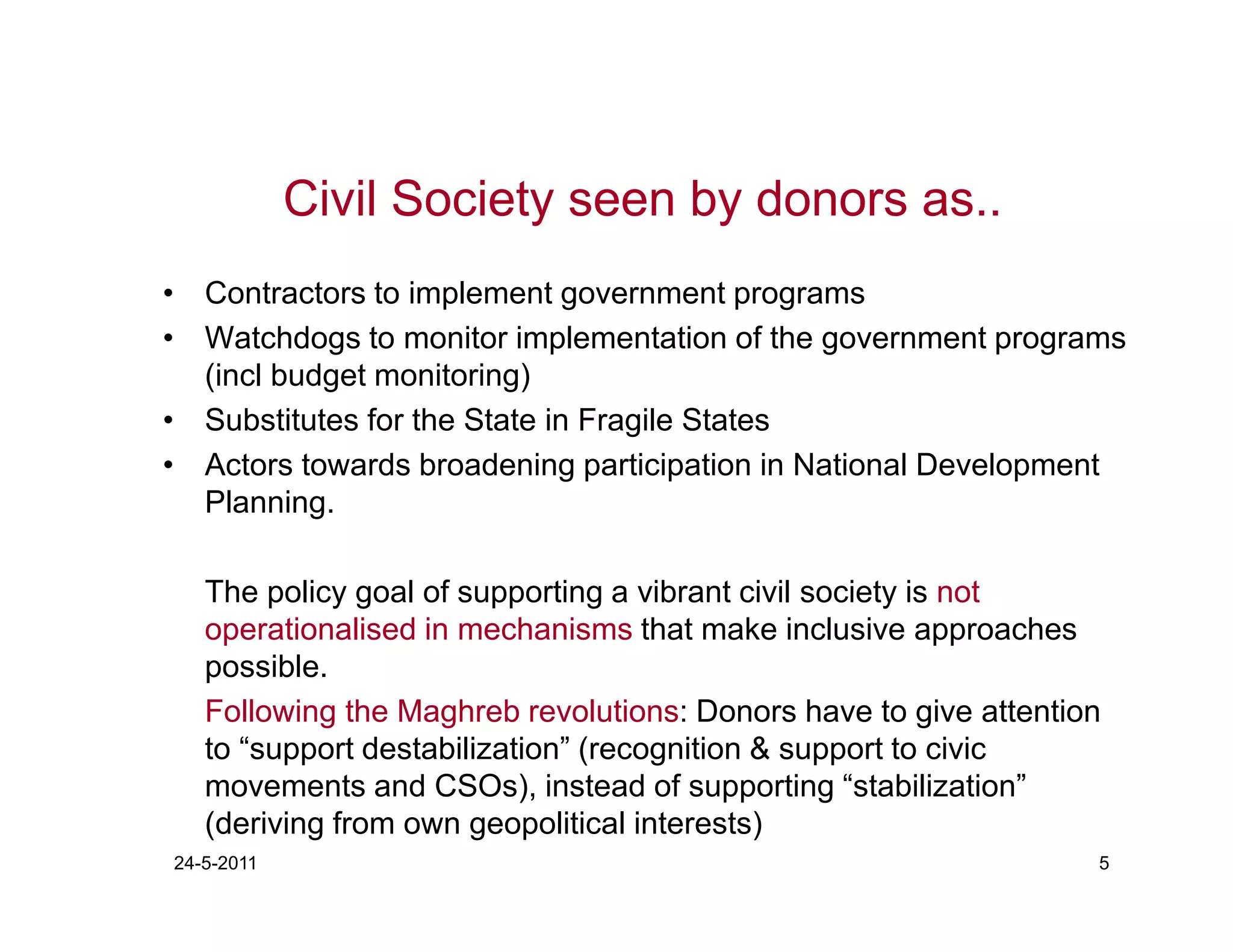 Civil Society seen by donors as..
• Contractors to implement government programs
• Watchdogs to monitor implementation of the government programs
  (incl budget monitoring)
• Substitutes for the State in Fragile States
• Actors towards broadening participation in National Development
  Planning.

   The policy goal of supporting a vibrant civil society is not
   operationalised in mechanisms that make inclusive approaches
   possible.
   Following the Maghreb revolutions: Donors have to give attention
   to “support destabilization” (recognition & support to civic
   movements and CSOs), instead of supporting “stabilization”
   (deriving from own geopolitical interests)
24-5-2011                                                         5
 