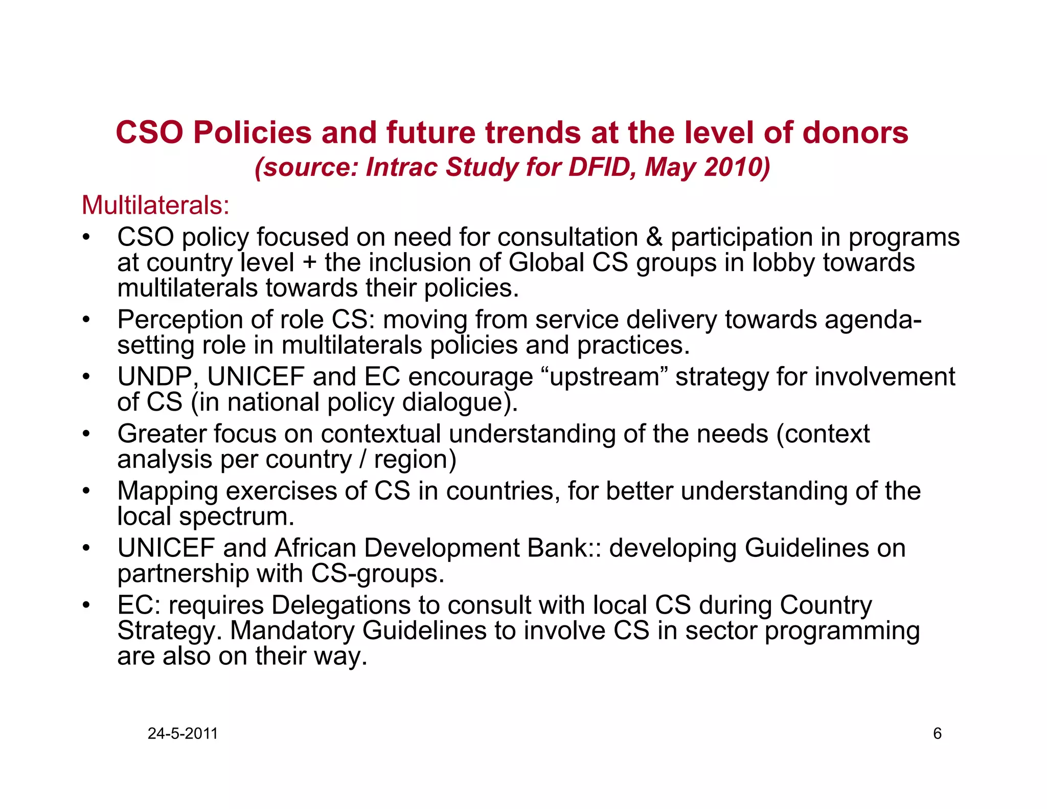 CSO Policies and future trends at the level of donors
                 (source: Intrac Study for DFID, May 2010)
Multilaterals:
• CSO policy focused on need for consultation & participation in programs
  at country level + the inclusion of Global CS groups in lobby towards
  multilaterals towards their policies.
• Perception of role CS: moving from service delivery towards agenda-
  setting role in multilaterals policies and practices.
• UNDP, UNICEF and EC encourage “upstream” strategy for involvement
  of CS (in national policy dialogue).
• Greater focus on contextual understanding of the needs (context
  analysis per country / region)
• Mapping exercises of CS in countries, for better understanding of the
  local spectrum.
• UNICEF and African Development Bank:: developing Guidelines on
  partnership with CS-groups.
• EC: requires Delegations to consult with local CS during Country
  Strategy. Mandatory Guidelines to involve CS in sector programming
  are also on their way.

     24-5-2011                                                        6
 