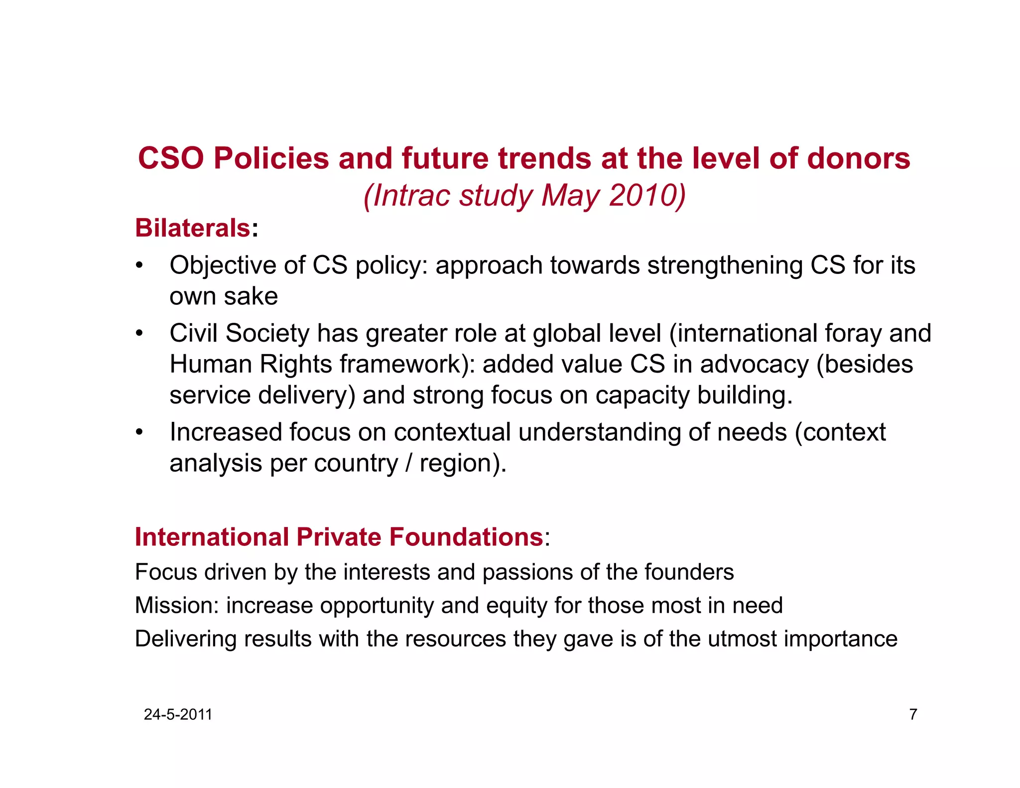 CSO Policies and future trends at the level of donors
              (Intrac study May 2010)
Bilaterals:
• Objective of CS policy: approach towards strengthening CS for its
   own sake
• Civil Society has greater role at global level (international foray and
   Human Rights framework): added value CS in advocacy (besides
   service delivery) and strong focus on capacity building.
• Increased focus on contextual understanding of needs (context
   analysis per country / region).

International Private Foundations:
Focus driven by the interests and passions of the founders
Mission: increase opportunity and equity for those most in need
Delivering results with the resources they gave is of the utmost importance


24-5-2011                                                                     7
 