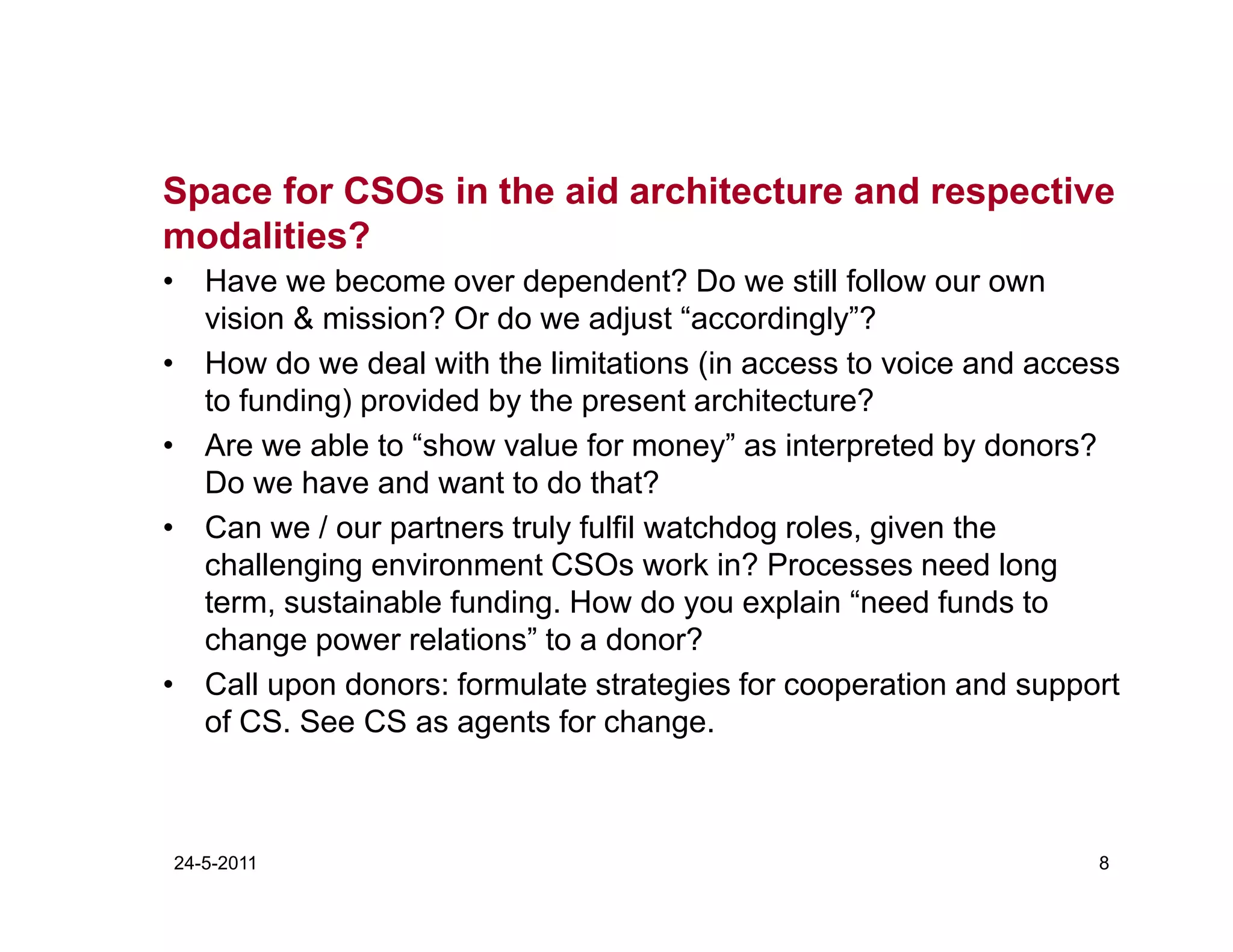Space for CSOs in the aid architecture and respective
modalities?
• Have we become over dependent? Do we still follow our own
  vision & mission? Or do we adjust “accordingly”?
• How do we deal with the limitations (in access to voice and access
  to funding) provided by the present architecture?
• Are we able to “show value for money” as interpreted by donors?
  Do we have and want to do that?
• Can we / our partners truly fulfil watchdog roles, given the
  challenging environment CSOs work in? Processes need long
  term, sustainable funding. How do you explain “need funds to
  change power relations” to a donor?
• Call upon donors: formulate strategies for cooperation and support
  of CS. See CS as agents for change.



24-5-2011                                                         8
 