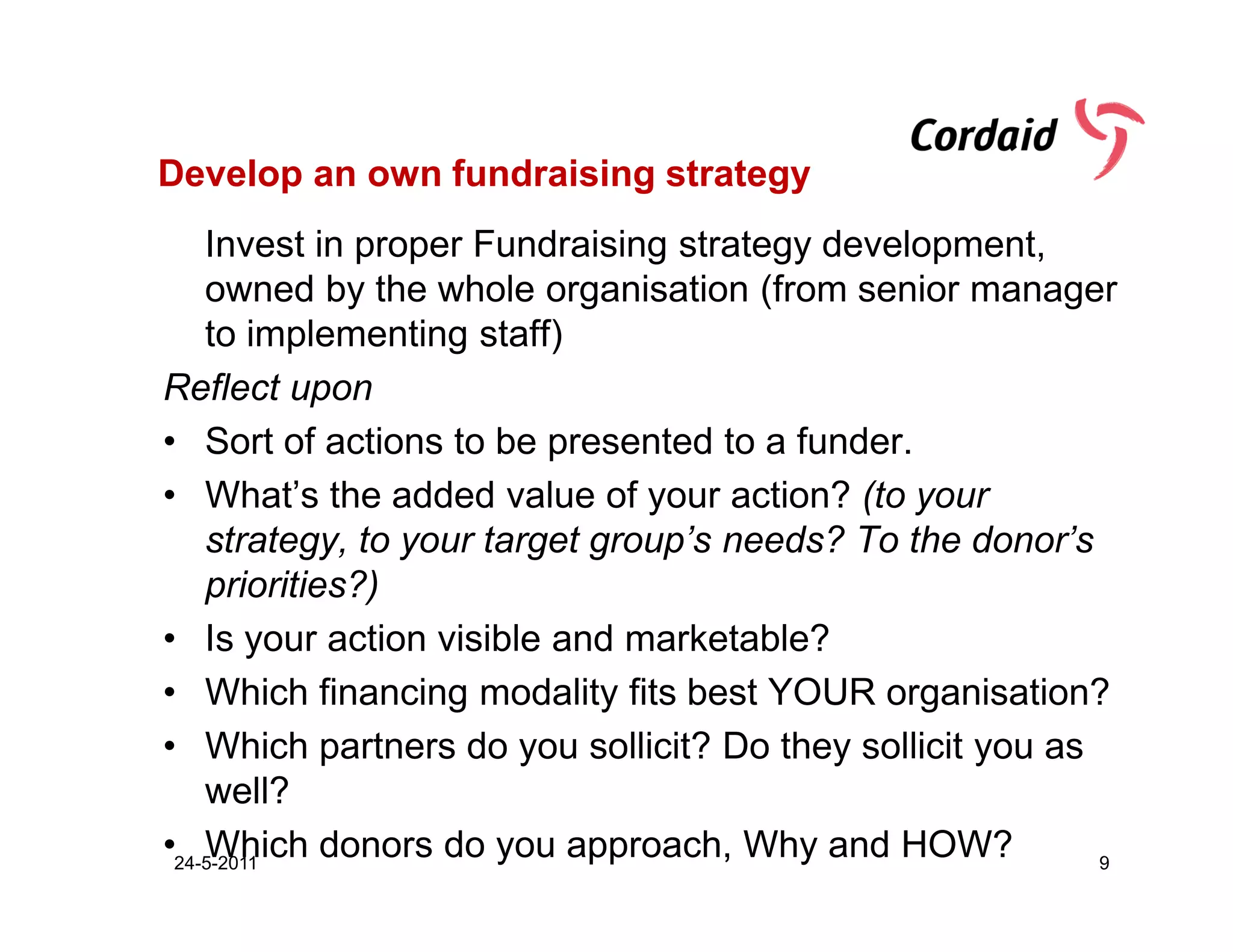 Develop an own fundraising strategy
    Invest in proper Fundraising strategy development,
    owned by the whole organisation (from senior manager
    to implementing staff)
Reflect upon
• Sort of actions to be presented to a funder.
• What’s the added value of your action? (to your
    strategy, to your target group’s needs? To the donor’s
    priorities?)
• Is your action visible and marketable?
• Which financing modality fits best YOUR organisation?
• Which partners do you sollicit? Do they sollicit you as
    well?
•24-5-2011
    Which donors do you approach, Why and HOW?             9
 