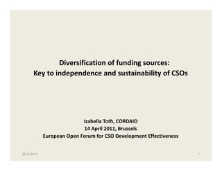 Diversification of funding sources:
      Key to independence and sustainability of CSOs




                           Izabella Toth, CORDAID
                           14 April 2011, Brussels
            European Open Forum for CSO Development Effectiveness


24-5-2011                                                           1
 