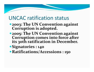 UNCAC ratification status
 2003: The UN Convention against
 Corruption is adopted.
 2005: The UN Convention against
 Corruption comes into force after
 its 30th ratification in December.
 Signatories : 140
 Ratifications/Accessions : 150
 