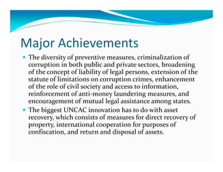 Major Achievements
 The diversity of preventive measures, criminalization of
 corruption in both public and private sectors, broadening
 of the concept of liability of legal persons, extension of the
 statute of limitations on corruption crimes, enhancement
 of the role of civil society and access to information,
 reinforcement of anti-money laundering measures, and
 encouragement of mutual legal assistance among states.
 The biggest UNCAC innovation has to do with asset
 recovery, which consists of measures for direct recovery of
 property, international cooperation for purposes of
 confiscation, and return and disposal of assets.
 