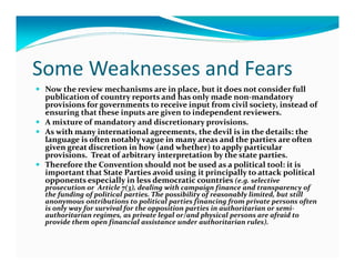 Some Weaknesses and Fears
 Now the review mechanisms are in place, but it does not consider full
 publication of country reports and has only made non-mandatory
 provisions for governments to receive input from civil society, instead of
 ensuring that these inputs are given to independent reviewers.
 A mixture of mandatory and discretionary provisions.
 As with many international agreements, the devil is in the details: the
 language is often notably vague in many areas and the parties are often
 given great discretion in how (and whether) to apply particular
 provisions. Treat of arbitrary interpretation by the state parties.
 Therefore the Convention should not be used as a political tool: it is
 important that State Parties avoid using it principally to attack political
 opponents especially in less democratic countries (e.g. selective
 prosecution or Article 7(3), dealing with campaign finance and transparency of
 the funding of political parties. The possibility of reasonably limited, but still
 anonymous ontributions to political parties financing from private persons often
 is only way for survival for the opposition parties in authoritarian or semi-
 authoritarian regimes, as private legal or/and physical persons are afraid to
 provide them open financial assistance under authoritarian rules).
 