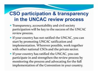 CSO participation & transparency
 in the UNCAC review process
 Transparency, accountability and civil society
 participation will be key to the success of the UNCAC
 review process.
 If your country has not ratified the UNCAC, you can
 start by promoting UNCAC ratification and
 implementation. Wherever possible, work together
 with other national CSOs and the private sector.
 If your country has ratified the UNCAC, you can
 participate in and strengthen the review process by
 monitoring the process and advocating for the full
 implementation of the Convention in your country.
 