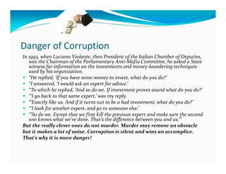 Danger of Corruption
In 1993, when Luciano Violante, then President of the Italian Chamber of Deputies,
   was the Chairman of the Parliamentary Anti-Mafia Committee, he asked a State
   witness for information on the investments and money-laundering techniques
   used by his organization.
   “He replied, ‘If you have some money to invest, what do you do?’
   “I answered, ‘I would ask an expert for advice.’
   “To which he replied, ‘And so do we. If investment proves sound what do you do?’
   “‘I go back to that same expert,’ was my reply.
   “‘Exactly like us. And if it turns out to be a bad investment, what do you do?’
   “‘I look for another expert, and go to someone else.’
   “‘So do we. Except that we first kill the previous expert and make sure the second
   one knows what we’ve done. That’s the difference between you and us.’”
But the really clever ones do not murder. Murder may remove an obstacle
but it makes a lot of noise. Corruption is silent and wins an accomplice.
That’s why it is more danger!
 