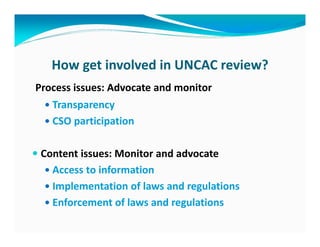 How get involved in UNCAC review?
Process issues: Advocate and monitor
   Transparency
   CSO participation

 Content issues: Monitor and advocate
   Access to information
   Implementation of laws and regulations
   Enforcement of laws and regulations
 