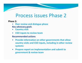 Process issues Phase 2
Phase 2:
      Peer review and dialogue phase
   Key advocacy goals
      Country visit
      CSO inputs to review team
   Recommended actions
      Provide information on other governments that allow
      country visits and CSO inputs, including in other review
      systems
      Prepare report on implementation and submit to
      government & review team
 